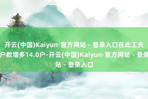 开云(中国)Kaiyun·官方网站 - 登录入口在此工夫鼓舞户数增多14.0户-开云(中国)Kaiyun·官方网站 - 登录入口