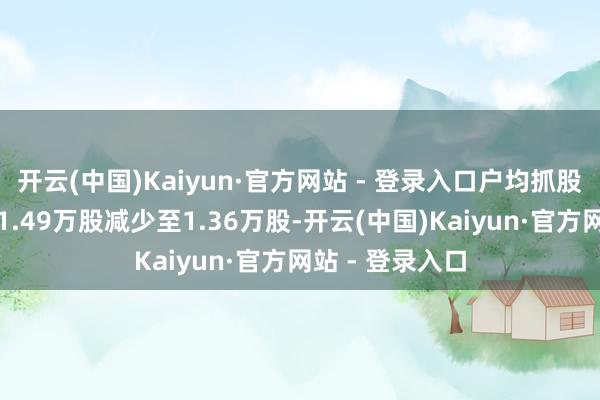 开云(中国)Kaiyun·官方网站 - 登录入口户均抓股数目由上期的1.49万股减少至1.36万股-开云(中国)Kaiyun·官方网站 - 登录入口