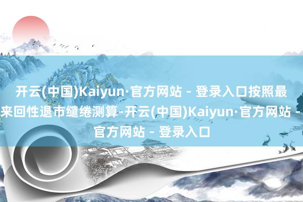 开云(中国)Kaiyun·官方网站 - 登录入口按照最新财务和来回性退市缱绻测算-开云(中国)Kaiyun·官方网站 - 登录入口