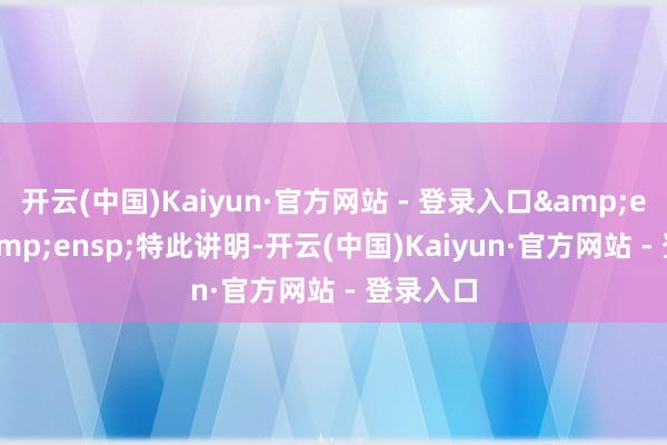 开云(中国)Kaiyun·官方网站 - 登录入口&ensp;&ensp;特此讲明-开云(中国)Kaiyun·官方网站 - 登录入口