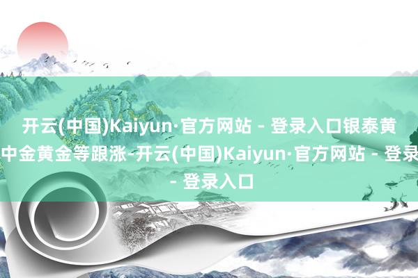 开云(中国)Kaiyun·官方网站 - 登录入口银泰黄金、中金黄金等跟涨-开云(中国)Kaiyun·官方网站 - 登录入口