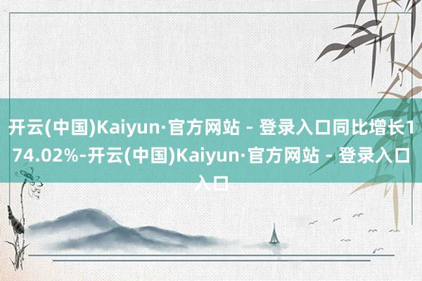 开云(中国)Kaiyun·官方网站 - 登录入口同比增长174.02%-开云(中国)Kaiyun·官方网站 - 登录入口