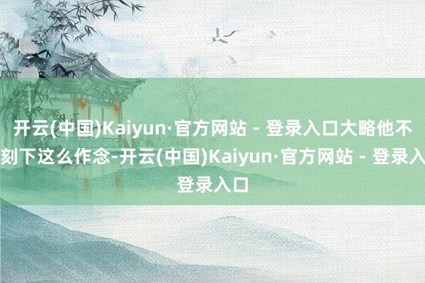 开云(中国)Kaiyun·官方网站 - 登录入口大略他不像刻下这么作念-开云(中国)Kaiyun·官方网站 - 登录入口