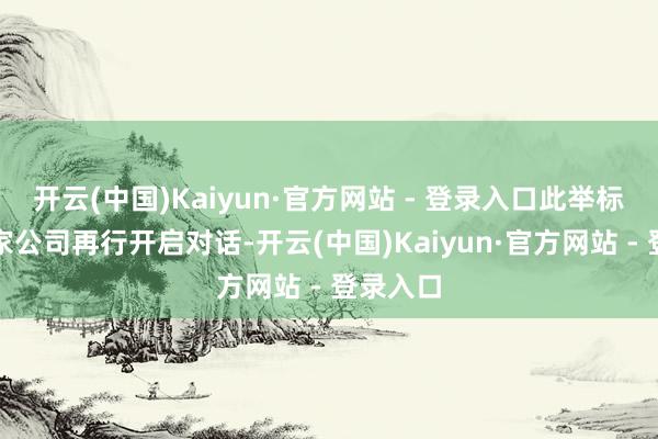 开云(中国)Kaiyun·官方网站 - 登录入口此举标识着两家公司再行开启对话-开云(中国)Kaiyun·官方网站 - 登录入口