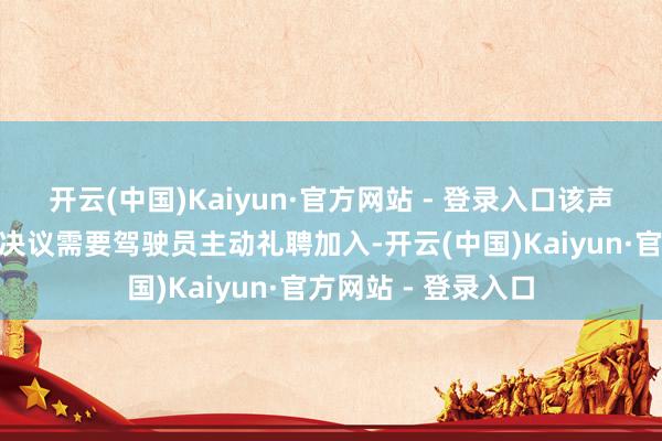 开云(中国)Kaiyun·官方网站 - 登录入口该声明指出“部分治理决议需要驾驶员主动礼聘加入-开云(中国)Kaiyun·官方网站 - 登录入口