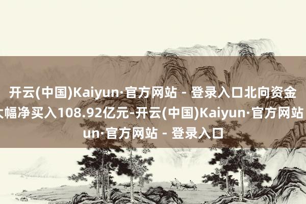 开云(中国)Kaiyun·官方网站 - 登录入口北向资金全天再度大幅净买入108.92亿元-开云(中国)Kaiyun·官方网站 - 登录入口