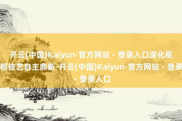 开云(中国)Kaiyun·官方网站 - 登录入口深化枢纽中枢技艺自主鼎新-开云(中国)Kaiyun·官方网站 - 登录入口