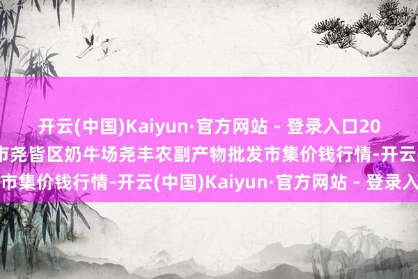 开云(中国)Kaiyun·官方网站 - 登录入口2024年5月2日山西省临汾市尧皆区奶牛场尧丰农副产物批发市集价钱行情-开云(中国)Kaiyun·官方网站 - 登录入口