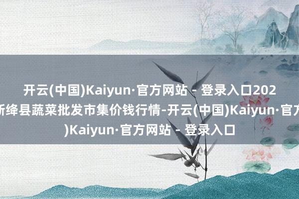 开云(中国)Kaiyun·官方网站 - 登录入口2024年5月2日山西新绛县蔬菜批发市集价钱行情-开云(中国)Kaiyun·官方网站 - 登录入口