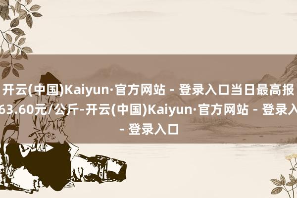 开云(中国)Kaiyun·官方网站 - 登录入口当日最高报价63.60元/公斤-开云(中国)Kaiyun·官方网站 - 登录入口