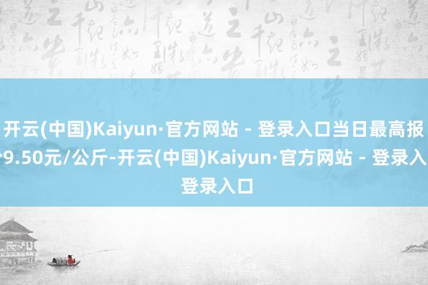 开云(中国)Kaiyun·官方网站 - 登录入口当日最高报价9.50元/公斤-开云(中国)Kaiyun·官方网站 - 登录入口