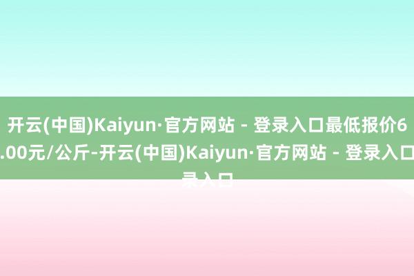 开云(中国)Kaiyun·官方网站 - 登录入口最低报价6.00元/公斤-开云(中国)Kaiyun·官方网站 - 登录入口