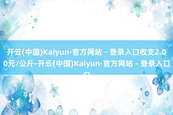 开云(中国)Kaiyun·官方网站 - 登录入口收支2.00元/公斤-开云(中国)Kaiyun·官方网站 - 登录入口