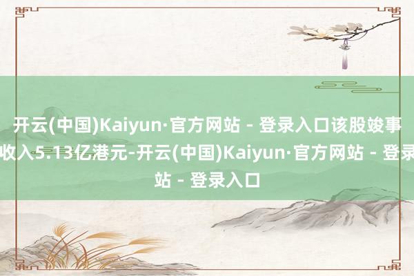 开云(中国)Kaiyun·官方网站 - 登录入口该股竣事生意收入5.13亿港元-开云(中国)Kaiyun·官方网站 - 登录入口