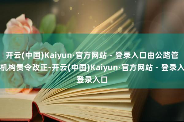 开云(中国)Kaiyun·官方网站 - 登录入口由公路管束机构责令改正-开云(中国)Kaiyun·官方网站 - 登录入口