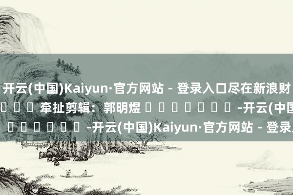 开云(中国)Kaiyun·官方网站 - 登录入口尽在新浪财经APP            						牵扯剪辑：郭明煜 							-开云(中国)Kaiyun·官方网站 - 登录入口