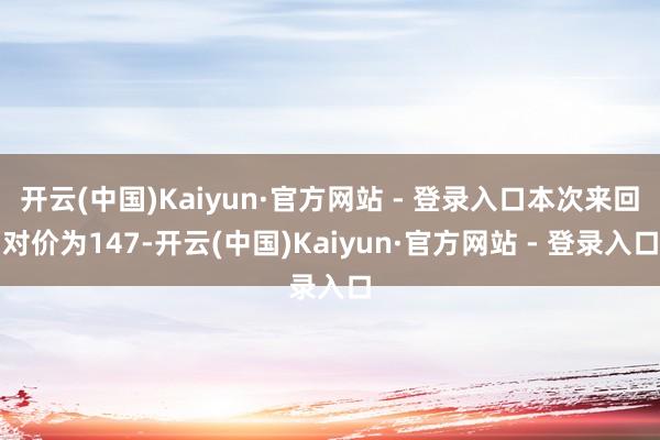 开云(中国)Kaiyun·官方网站 - 登录入口本次来回对价为147-开云(中国)Kaiyun·官方网站 - 登录入口