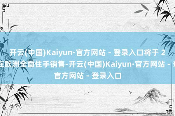 开云(中国)Kaiyun·官方网站 - 登录入口将于 2024 年在欧洲全面住手销售-开云(中国)Kaiyun·官方网站 - 登录入口