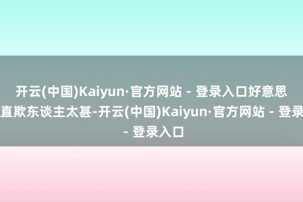 开云(中国)Kaiyun·官方网站 - 登录入口好意思国简直欺东谈主太甚-开云(中国)Kaiyun·官方网站 - 登录入口