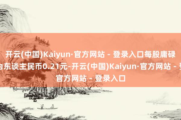 开云(中国)Kaiyun·官方网站 - 登录入口每股庸碌股收益为东谈主民币0.21元-开云(中国)Kaiyun·官方网站 - 登录入口