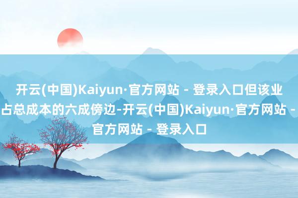 开云(中国)Kaiyun·官方网站 - 登录入口但该业务的成本占总成本的六成傍边-开云(中国)Kaiyun·官方网站 - 登录入口