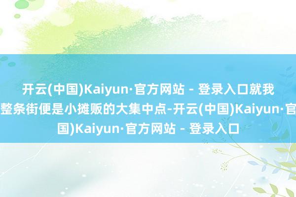 开云(中国)Kaiyun·官方网站 - 登录入口就我楼下不远方的那一整条街便是小摊贩的大集中点-开云(中国)Kaiyun·官方网站 - 登录入口