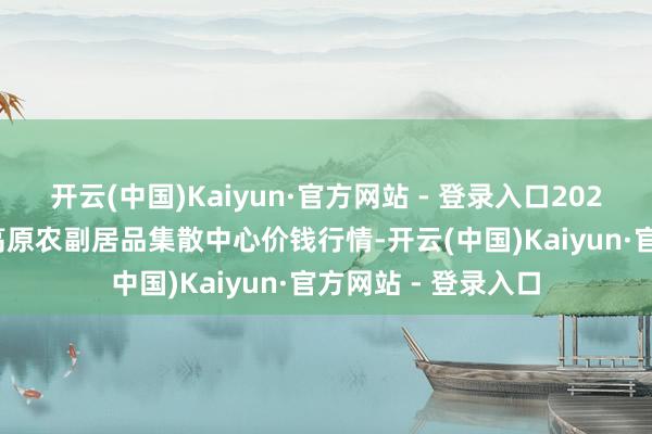 开云(中国)Kaiyun·官方网站 - 登录入口2024年5月18日青藏高原农副居品集散中心价钱行情-开云(中国)Kaiyun·官方网站 - 登录入口