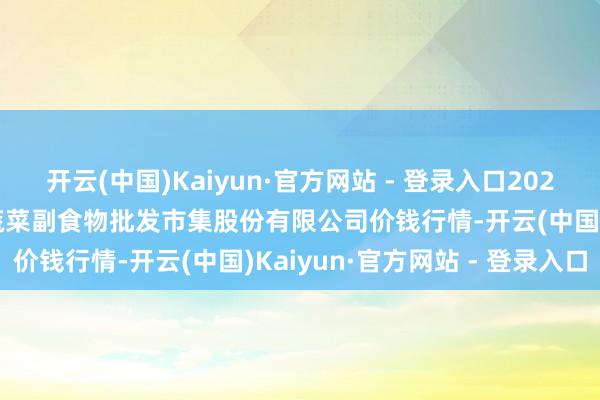 开云(中国)Kaiyun·官方网站 - 登录入口2024年5月18日青岛抚顺道蔬菜副食物批发市集股份有限公司价钱行情-开云(中国)Kaiyun·官方网站 - 登录入口