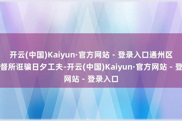 开云(中国)Kaiyun·官方网站 - 登录入口通州区卫生监督所诳骗日夕工夫-开云(中国)Kaiyun·官方网站 - 登录入口