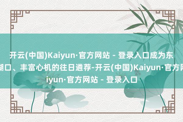 开云(中国)Kaiyun·官方网站 - 登录入口成为东说念主们装点糊口、丰富心机的往日遴荐-开云(中国)Kaiyun·官方网站 - 登录入口