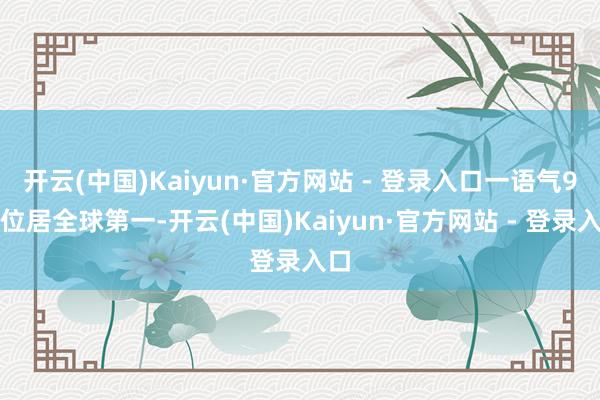 开云(中国)Kaiyun·官方网站 - 登录入口一语气9年位居全球第一-开云(中国)Kaiyun·官方网站 - 登录入口