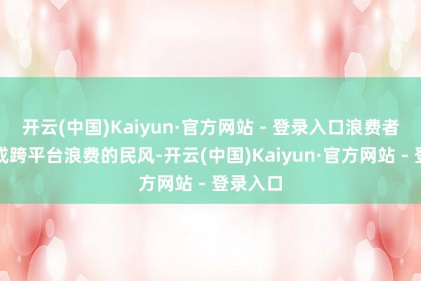 开云(中国)Kaiyun·官方网站 - 登录入口浪费者照旧形成跨平台浪费的民风-开云(中国)Kaiyun·官方网站 - 登录入口