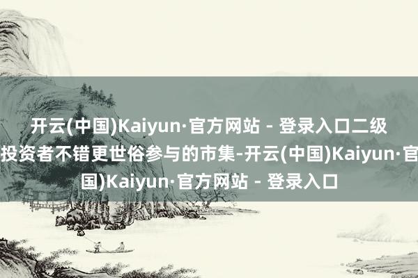 开云(中国)Kaiyun·官方网站 - 登录入口二级市集亦然个东谈主投资者不错更世俗参与的市集-开云(中国)Kaiyun·官方网站 - 登录入口