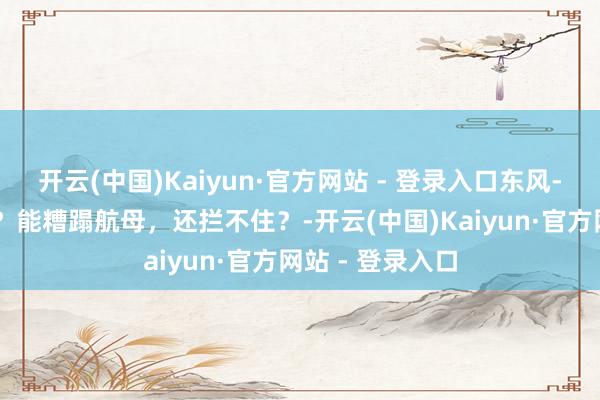 开云(中国)Kaiyun·官方网站 - 登录入口东风-17导弹有多牛？能糟蹋航母，还拦不住？-开云(中国)Kaiyun·官方网站 - 登录入口