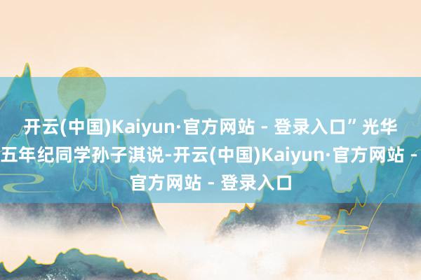 开云(中国)Kaiyun·官方网站 - 登录入口”光华东街小学五年纪同学孙子淇说-开云(中国)Kaiyun·官方网站 - 登录入口