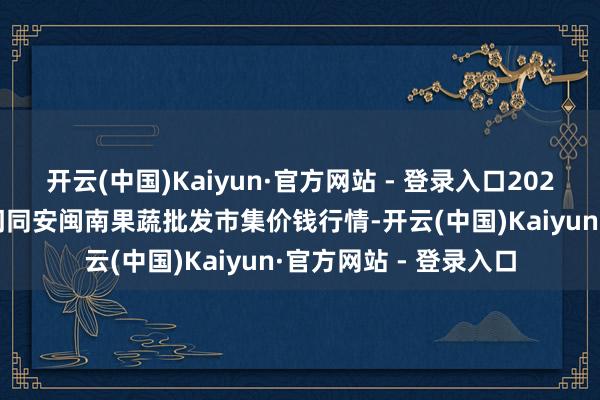 开云(中国)Kaiyun·官方网站 - 登录入口2024年5月27日福建厦门同安闽南果蔬批发市集价钱行情-开云(中国)Kaiyun·官方网站 - 登录入口