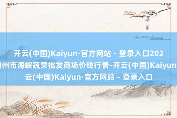 开云(中国)Kaiyun·官方网站 - 登录入口2024年5月27日福建省福州市海峡蔬菜批发商场价钱行情-开云(中国)Kaiyun·官方网站 - 登录入口