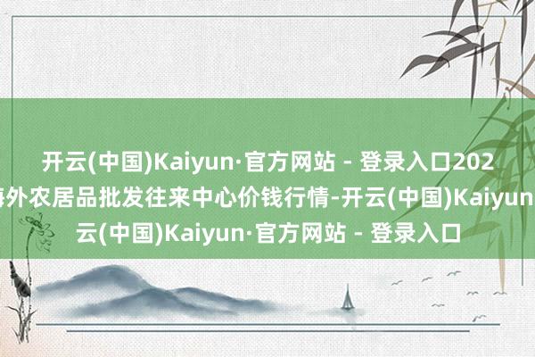 开云(中国)Kaiyun·官方网站 - 登录入口2024年5月27日石家庄海外农居品批发往来中心价钱行情-开云(中国)Kaiyun·官方网站 - 登录入口