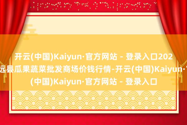 开云(中国)Kaiyun·官方网站 - 登录入口2024年5月27日甘肃靖远县瓜果蔬菜批发商场价钱行情-开云(中国)Kaiyun·官方网站 - 登录入口