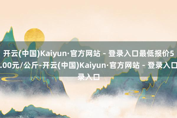 开云(中国)Kaiyun·官方网站 - 登录入口最低报价5.00元/公斤-开云(中国)Kaiyun·官方网站 - 登录入口