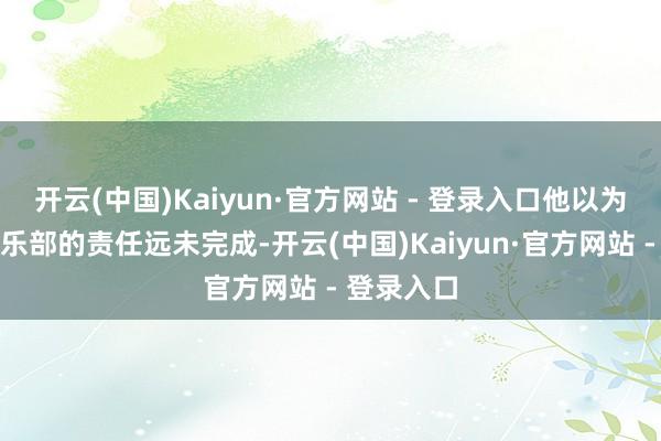 开云(中国)Kaiyun·官方网站 - 登录入口他以为我方在俱乐部的责任远未完成-开云(中国)Kaiyun·官方网站 - 登录入口