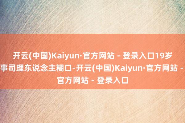 开云(中国)Kaiyun·官方网站 - 登录入口19岁就运转做事司理东说念主糊口-开云(中国)Kaiyun·官方网站 - 登录入口