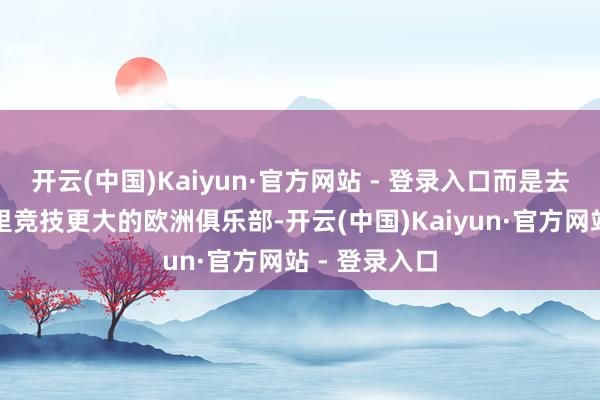 开云(中国)Kaiyun·官方网站 - 登录入口而是去一家比马德里竞技更大的欧洲俱乐部-开云(中国)Kaiyun·官方网站 - 登录入口