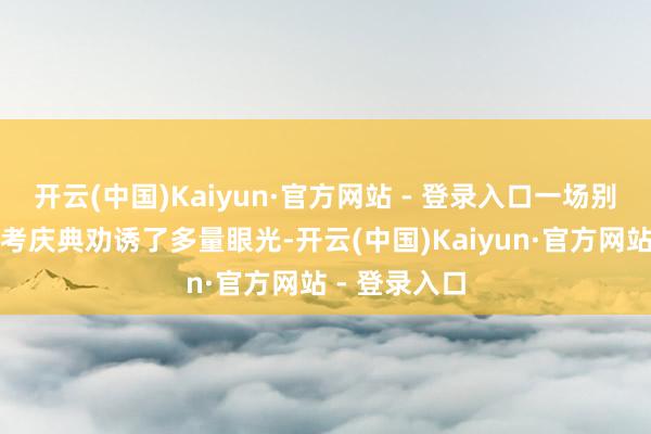 开云(中国)Kaiyun·官方网站 - 登录入口一场别开生面的送考庆典劝诱了多量眼光-开云(中国)Kaiyun·官方网站 - 登录入口