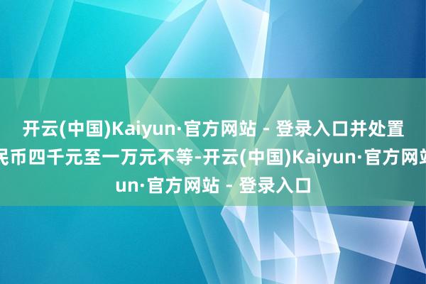 开云(中国)Kaiyun·官方网站 - 登录入口并处置金东说念主民币四千元至一万元不等-开云(中国)Kaiyun·官方网站 - 登录入口