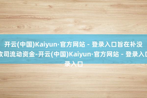 开云(中国)Kaiyun·官方网站 - 登录入口旨在补没收司流动资金-开云(中国)Kaiyun·官方网站 - 登录入口