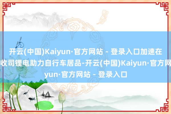 开云(中国)Kaiyun·官方网站 - 登录入口加速在阐扬国度扩没收司锂电助力自行车居品-开云(中国)Kaiyun·官方网站 - 登录入口