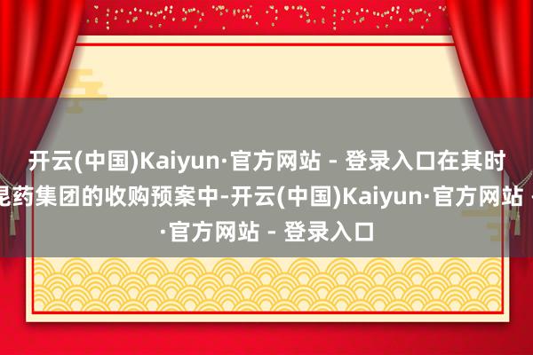 开云(中国)Kaiyun·官方网站 - 登录入口在其时发布的对昆药集团的收购预案中-开云(中国)Kaiyun·官方网站 - 登录入口