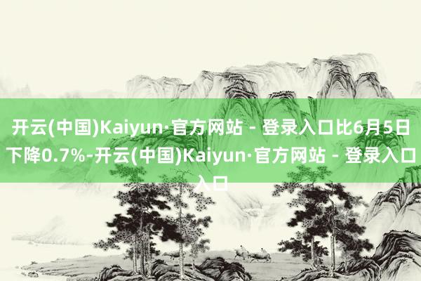 开云(中国)Kaiyun·官方网站 - 登录入口比6月5日下降0.7%-开云(中国)Kaiyun·官方网站 - 登录入口