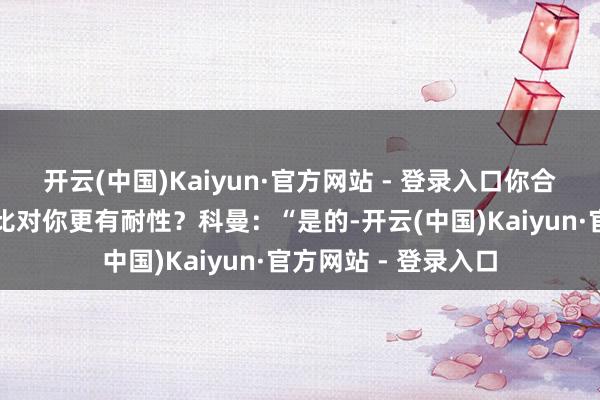 开云(中国)Kaiyun·官方网站 - 登录入口你合计他们对哈维是否比对你更有耐性？科曼：“是的-开云(中国)Kaiyun·官方网站 - 登录入口